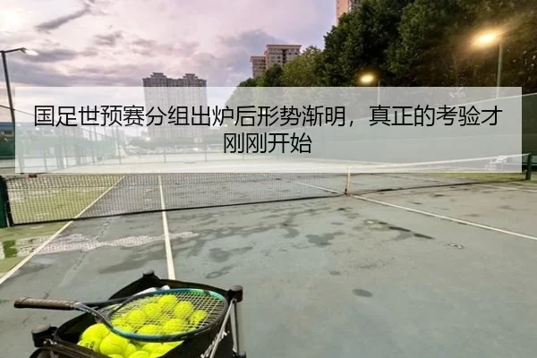 国足世预赛分组出炉后形势渐明，真正的考验才刚刚开始（kaiyun）